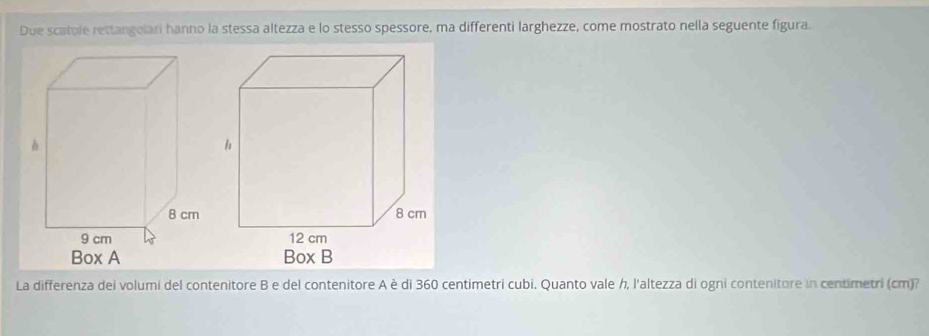 Due scatole rettangolari hanno la stessa altezza e lo stesso spessore, ma differenti larghezze, come mostrato nella seguente figura. 
La differenza dei volumi del contenitore B e del contenitore A è di 360 centimetri cubi. Quanto vale h, l'altezza di ogni contenitore in centimetri (cm)?