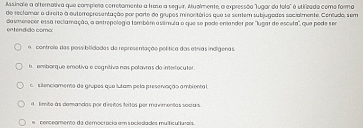 Assinale a alternativa que completa corretamente a frase a seguir. Atualmente, a expressão "lugar de fola" é utifizada como forma
de reclamar o direito à auterrepresentação por parte de grupos minoritários que se sentem subjugades socialmente. Contudo, sem
desmerecer essa reclamação, a antrepologia também estimula o que se pode entender por "lugar de escuta", que pode ser
entendido como:
controle das possibilidades de representação política das etnias indigenas.
h embarque emotivo e cognitiva nas polavras do interlocutor.
c. silenciamento de grupos que lutam pela preservação ambiental,
a limite às demandas por direitos feitas por movimentos sociais.
cerceamento da democracia em sociedades multiculturais.