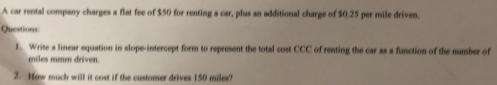 A car rental company charges a flat fee of $50 for renting a car, plus an additional charge of $0.25 per mile driven. 
Questions: 
1. Write a linear equation in slope-intercept form to represent the total cost CCC c of renting the car as a function of the number of 
miles mmm driven. 
2. How much will it cost if the customer drives 150 miles?