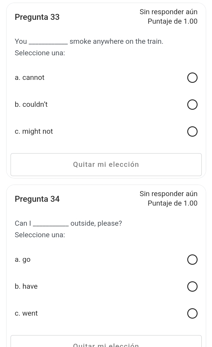 Sin responder aún
Pregunta 33
Puntaje de 1.00
You_ smoke anywhere on the train.
Seleccione una:
a. cannot
b. couldn’t
c. might not
Quitar mi elección
Sin responder aún
Pregunta 34
Puntaje de 1.00
Can I_ outside, please?
Seleccione una:
a. go
b. have
c. went
uiter m i s l e