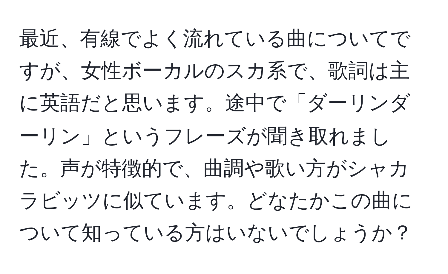 最近、有線でよく流れている曲についてですが、女性ボーカルのスカ系で、歌詞は主に英語だと思います。途中で「ダーリンダーリン」というフレーズが聞き取れました。声が特徴的で、曲調や歌い方がシャカラビッツに似ています。どなたかこの曲について知っている方はいないでしょうか？