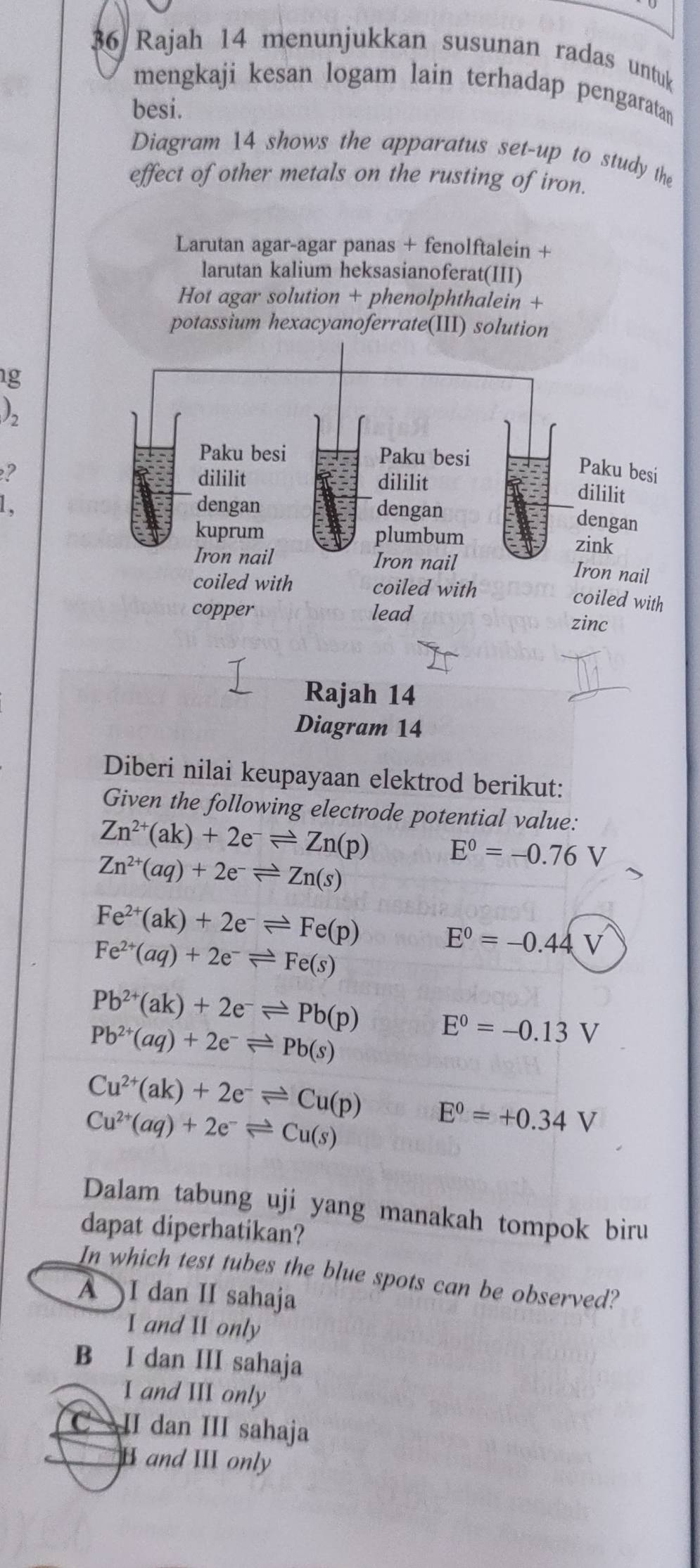 Rajah 14 menunjukkan susunan radas untuk
mengkaji kesan logam lain terhadap pengaratan
besi.
Diagram 14 shows the apparatus set-up to study the
effect of other metals on the rusting of iron.
Larutan agar-agar panas + fenolftalein +
larutan kalium heksasianoferat(III)
Hot agar solution + phenolphthalein +
potassium hexacyanoferrate(III) solution
g
)_2
Paku besi Paku besi
e? dililit dililit
Paku besi
dililit
1、 dengan dengan
dengan
kuprum plumbum zink
Iron nail Iron nail Iron nail
coiled with coiled with
coiled with
copper lead
zinc
Rajah 14
Diagram 14
Diberi nilai keupayaan elektrod berikut:
Given the following electrode potential value:
Zn^(2+)(ak)+2e^-leftharpoons Zn(p) E^0=-0.76V
Zn^(2+)(aq)+2e^-leftharpoons Zn(s)
Fe^(2+)(ak)+2e^-leftharpoons Fe(p)
Fe^(2+)(aq)+2e^-leftharpoons Fe(s)
E^0=-0.44V
Pb^(2+)(ak)+2e^-leftharpoons Pb(p) E^0=-0.13V
Pb^(2+)(aq)+2e^-leftharpoons Pb(s)
Cu^(2+)(ak)+2e^-leftharpoons Cu(p) E^0=+0.34V
Cu^(2+)(aq)+2e^-leftharpoons Cu(s)
Dalam tabung uji yang manakah tompok biru
dapat diperhatikan?
In which test tubes the blue spots can be observed?
A I dan II sahaja
I and II only
B I dan III sahaja
I and III only
II dan III sahaja
H and III only