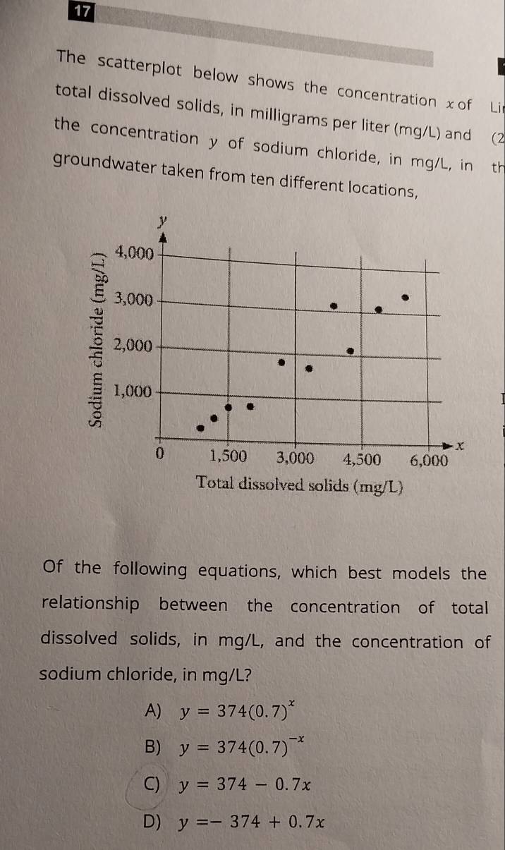 The scatterplot below shows the concentration xof Li
total dissolved solids, in milligrams per liter (mg/L) and (2
the concentration y of sodium chloride, in mg/L, in th
groundwater taken from ten different locations,
Of the following equations, which best models the
relationship between the concentration of total
dissolved solids, in mg/L, and the concentration of
sodium chloride, in mg/L?
A) y=374(0.7)^x
B) y=374(0.7)^-x
C) y=374-0.7x
D) y=-374+0.7x