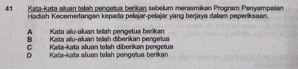 Kata-kata aluan telah pengetua berikan sebelum merasmikan Program Penyampaian
Hadiah Kecemerlangan kepada pelajar-pelajar yang berjaya dalam peperiksaan.
A Kata alu-aluan telah pengetua berikan
B Kata alu-aluan telah diberikan pengetua
C Kata-kata aluan telah diberikan pengetua
D a Kata-kata aluan telah pengetua berikan