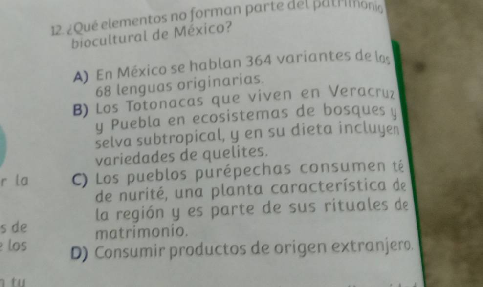 ¿Qué elementos no forman parte del patrimono
biocultural de México?
A) En México se hablan 364 variantes de las
68 lenguas originarias.
B) Los Totonacas que viven en Veracruz
y Puebla en ecosistemas de bosques y
selva subtropical, y en su dieta incluyen
variedades de quelites.
r la C) Los pueblos purépechas consumen té
de nurité, una planta característica de
la región y es parte de sus rituales de
s de
matrimonio.
los
D) Consumir productos de origen extranjero.
n tu