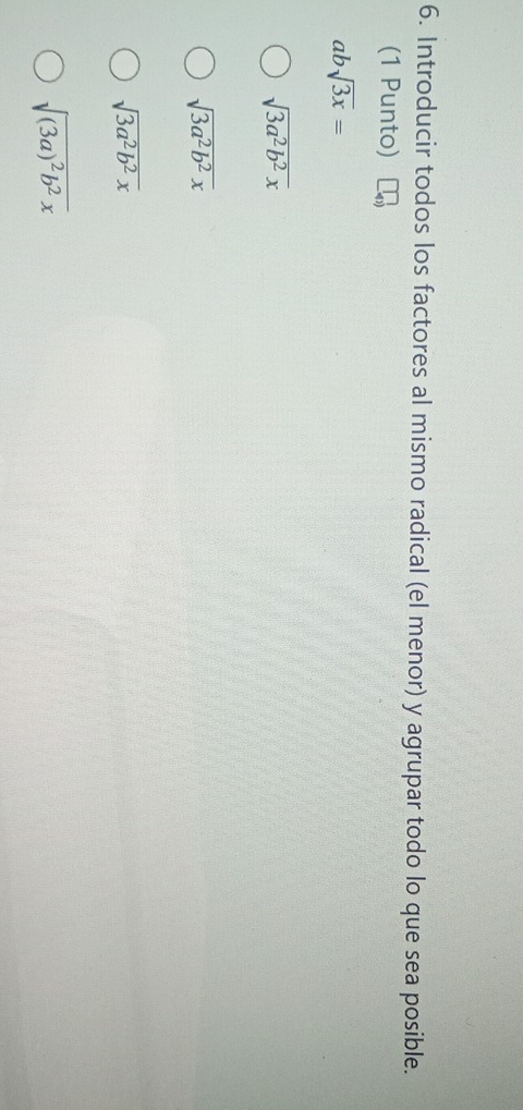 Introducir todos los factores al mismo radical (el menor) y agrupar todo lo que sea posible.
(1 Punto)
absqrt(3x)=
sqrt(3a^2b^2x)
sqrt(3a^2b^2x)
sqrt(3a^2b^2x)
sqrt((3a)^2)b^2x