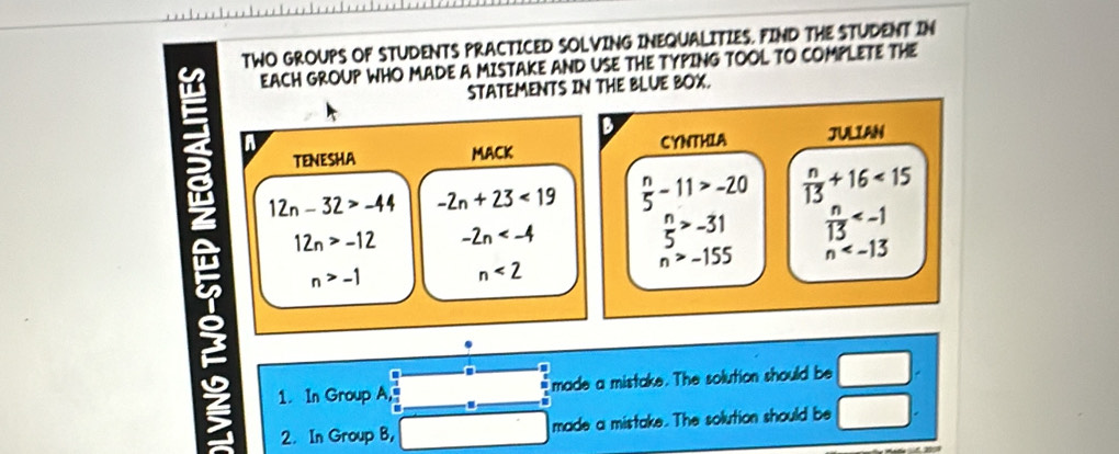 TWO GROUPS OF STUDENTS PRACTICED SOLVING INEQUALITIES. FIND THE STUDENT IN 
EACH GROUP WHO MADE A MISTAKE AND USE THE TYPING TOOL TO COMPLETE THE 
STATEMENTS IN THE BLUE BOX. 
2 n 
TENESHA MACK CYNTHIA JULIAN
12n-32>-44 -2n+23<19</tex>  n/5 -11>-20  n/13 +16<15</tex>
12n>-12 -2n
 n/5 >-31  n/13 
n>-1
n<2</tex>
n>-155 n
1. In Group A, made a mistake. The solution should be □. 
2. In Group B, made a mistake. The solution should be □.