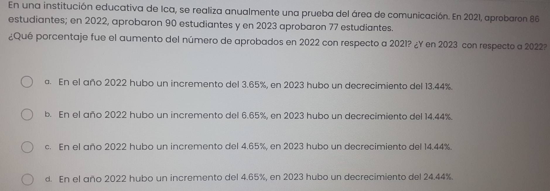 En una institución educativa de Ica, se realiza anualmente una prueba del área de comunicación. En 2021, aprobaron 86
estudiantes; en 2022, aprobaron 90 estudiantes y en 2023 aprobaron 77 estudiantes.
¿Qué porcentaje fue el aumento del número de aprobados en 2022 con respecto a 2021? ¿Y en 2023 con respecto a 2022?
a. En el año 2022 hubo un incremento del 3.65%, en 2023 hubo un decrecimiento del 13.44%.
b. En el año 2022 hubo un incremento del 6.65%, en 2023 hubo un decrecimiento del 14.44%.
c. En el año 2022 hubo un incremento del 4.65%, en 2023 hubo un decrecimiento del 14.44%.
d. En el año 2022 hubo un incremento del 4.65%, en 2023 hubo un decrecimiento del 24.44%.