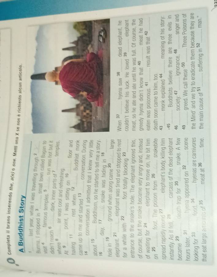 Completa il brano inserendo the, a(n) o one. Mettl una X se non è richiesto alcun articolo.
A Buddhist Story
1,_........ last year, while I was travelling through ?
Burma, I stopped in 4.......... small town called Bagan to
visit *.......... sanous temples. $......... sun was hot but it
didn't reach 8........... dark, inner parts of ?.......... temples,
where #.......... air was cool and refreshing._
At 9.......... point, I was sitting on 10.......... floor and
having 1........... rest when 12.......... Buddhist monk
came up to me and started 14,........ conversation. During
14_;....... conversation 1 admitted that I knew very little
about 1,.......... Buddhiam, so he started to tell me a story
18.......... day, ?........... snake was hiding in 18..........
hole in 10.......... ground when along came 20......... larg
elephant. 1.......... elephant was tired and stopped to rest When 37_ hyena saw a_ dead elephant, he
for a while wi the 22......... foot tolally blocking 23........... couldn't believe his luck. He loved 38_ elephant
entrance to the snake's hole. The elephant ignored this, meat, so he ate and ate until he was full. Of course, the
of course, but the snake became very angry and, instead greedy hyena didn't know that 40_ meat he had 
of waiting for ?4.......... elephant to move on, he bit him eaten was poisonous. 41_ result was that 42_
on 25,......... foot. The poison from 28 ........... snakebite death soon came to him, too.
spread rapidly round ?........... . elephant's body, killing him 43 .......... monk explained 44_ meaning of his story:
instantly. As it fell, ?.......... carcass of the dead elephant =5;.......... Buddhists believe there are three evils in
became 2,........ death-trap for 30 ........... snake. A few 46_......... society: 47 _ignorance, 48 _ anger and
hours later, 31,.......... hyena appeared on 32_ scene 49__........ greed. We call these ·5o ._......... Three Poisons of
looking for 3,........ food, 34_ hyenas are carnivores the Mind' and we try to eradicate them because they are
that eat large amounts of 3s_ meat at 36_   time.  the main cause of 51.......... suffering in 52_ man."