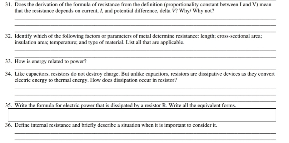 Does the derivation of the formula of resistance from the definition (proportionality constant between I and V) mean 
that the resistance depends on current, I, and potential difference, delta V? Why/ Why not? 
_ 
_ 
_ 
32. Identify which of the following factors or parameters of metal determine resistance: length; cross-sectional area; 
insulation area; temperature; and type of material. List all that are applicable. 
_ 
_ 
33. How is energy related to power? 
_ 
34. Like capacitors, resistors do not destroy charge. But unlike capacitors, resistors are dissipative devices as they convert 
electric energy to thermal energy. How does dissipation occur in resistor? 
_ 
_ 
_ 
_ 
35. Write the formula for electric power that is dissipated by a resistor R. Write all the equivalent forms. 
36. Define internal resistance and briefly describe a situation when it is important to consider it. 
_ 
_