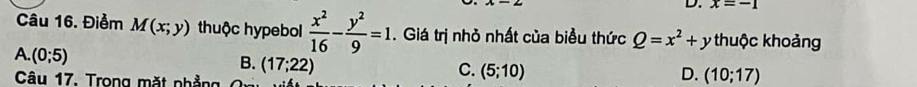 x=-1
Câu 16. Điểm M(x;y) thuộc hypebol  x^2/16 - y^2/9 =1. Giá trị nhỏ nhất của biểu thức Q=x^2+y thuộc khoảng
A. (0;5)
B. (17;22)
Câu 17. Trong mặt nhẳng
C. (5;10) D. (10;17)