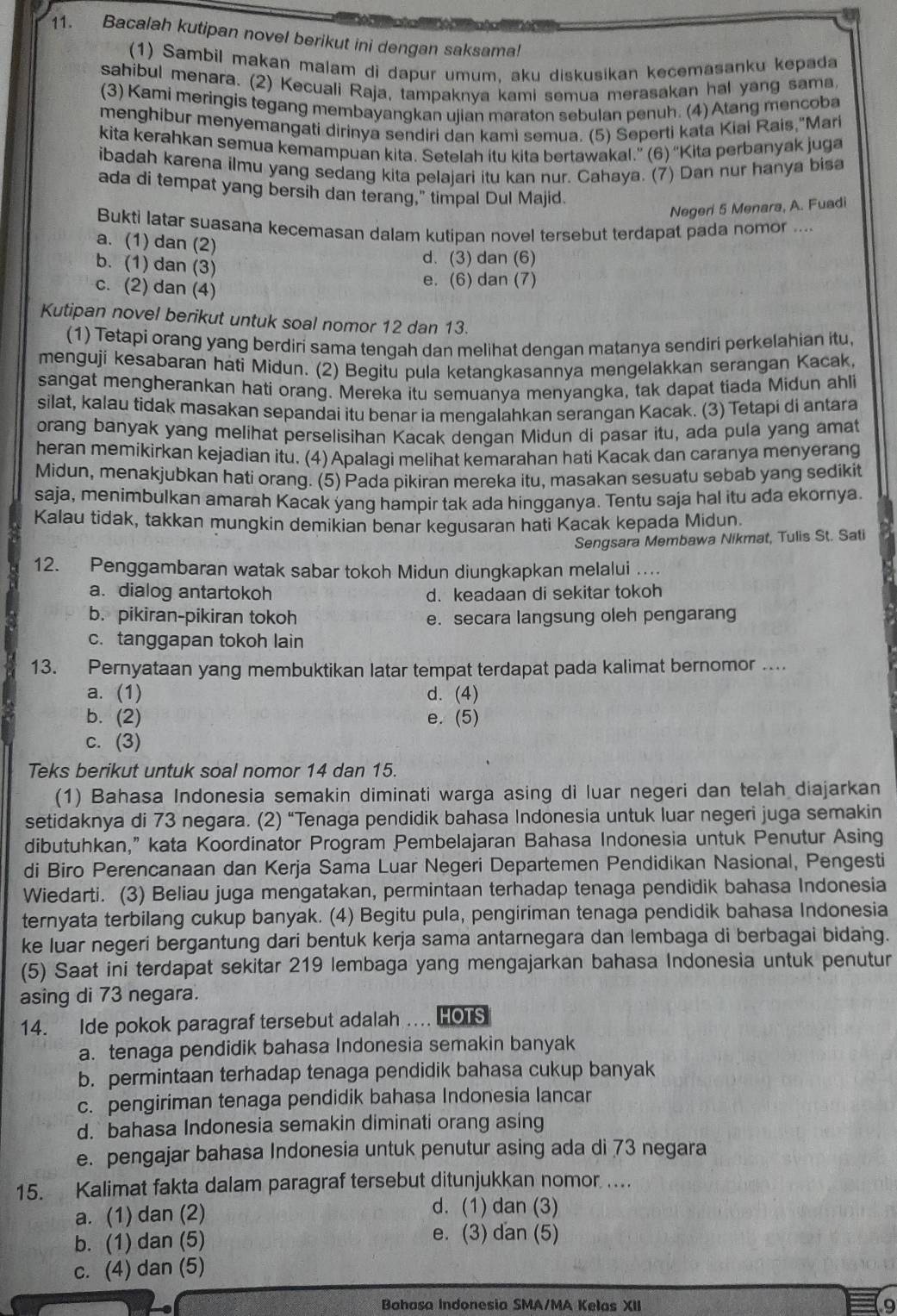 Bacalah kutipan novel berikut ini dengan saksama!
(1) Sambil makan malam di dapur umum, aku diskusikan kecemasanku kepada
sahibul menara. (2) Kecuali Raja, tampaknya kami semua merasakan hal yang sama
(3) Kami meringis tegang membayangkan ujian maraton sebulan penuh. (4) Atang mencoba
menghibur menyemangati dirinya sendiri dan kami semua. (5) Seperti kata Kiai Rais,"Mari
kita kerahkan semua kemampuan kita. Setelah itu kita bertawakal.” (6) “'Kita perbanyak juga
ibadah karena ilmu yang sedang kita pelajari itu kan nur. Cahaya. (7) Dan nur hanya bisa
ada di tempat yang bersih dan terang," timpal Dul Majid.
Negeri 5 Menara, A. Fuadi
Bukti latar suasana kecemasan dalam kutipan novel tersebut terdapat pada nomor ...
a. (1) dan (2)
b. (1) dan (3)
d. (3) dan (6)
c. (2) dan (4)
e. (6) dan (7)
Kutipan novel berikut untuk soal nomor 12 dan 13.
(1) Tetapi orang yang berdiri sama tengah dan melihat dengan matanya sendiri perkelahian itu,
menguji kesabaran hati Midun. (2) Begitu pula ketangkasannya mengelakkan serangan Kacak,
sangat mengherankan hati orang. Mereka itu semuanya menyangka, tak dapat tiada Midun ahli
silat, kalau tidak masakan sepandai itu benar ia mengalahkan serangan Kacak. (3) Tetapi di antara
orang banyak yang melihat perselisihan Kacak dengan Midun di pasar itu, ada pula yang amat
heran memikirkan kejadian itu. (4) Apalagi melihat kemarahan hati Kacak dan caranya menyerang
Midun, menakjubkan hati orang. (5) Pada pikiran mereka itu, masakan sesuatu sebab yang sedikit
saja, menimbulkan amarah Kacak yang hampir tak ada hingganya. Tentu saja hal itu ada ekornya.
Kalau tidak, takkan mungkin demikian benar kegusaran hati Kacak kepada Midun.
Sengsara Membawa Nikmat, Tulis St. Sati
12. Penggambaran watak sabar tokoh Midun diungkapkan melalui …
a. dialog antartokoh d. keadaan di sekitar tokoh
b. pikiran-pikiran tokoh e. secara langsung oleh pengarang
c. tanggapan tokoh lain
13. Pernyataan yang membuktikan latar tempat terdapat pada kalimat bernomor ....
a. (1) d. (4)
b. (2) e. (5)
c. (3)
Teks berikut untuk soal nomor 14 dan 15.
(1) Bahasa Indonesia semakin diminati warga asing di luar negeri dan telah diajarkan
setidaknya di 73 negara. (2) “Tenaga pendidik bahasa Indonesia untuk luar negeri juga semakin
dibutuhkan,” kata Koordinator Program Pembelajaran Bahasa Indonesia untuk Penutur Asing
di Biro Perencanaan dan Kerja Sama Luar Negeri Departemen Pendidikan Nasional, Pengesti
Wiedarti. (3) Beliau juga mengatakan, permintaan terhadap tenaga pendidik bahasa Indonesia
ternyata terbilang cukup banyak. (4) Begitu pula, pengiriman tenaga pendidik bahasa Indonesia
ke luar negeri bergantung dari bentuk kerja sama antarnegara dan lembaga di berbagai bidang.
(5) Saat ini terdapat sekitar 219 lembaga yang mengajarkan bahasa Indonesia untuk penutur
asing di 73 negara.
14. Ide pokok paragraf tersebut adalah . HOTS
a. tenaga pendidik bahasa Indonesia semakin banyak
b. permintaan terhadap tenaga pendidik bahasa cukup banyak
c. pengiriman tenaga pendidik bahasa Indonesia lancar
d. bahasa Indonesia semakin diminati orang asing
e. pengajar bahasa Indonesia untuk penutur asing ada di 73 negara
15. Kalimat fakta dalam paragraf tersebut ditunjukkan nomor ....
a. (1) dan (2)
d. (1) dan (3)
b. (1) dan (5)
e. (3) dan (5)
c. (4) dan (5)
Bahasa Indonesia SMA/MA Kelas XII 9