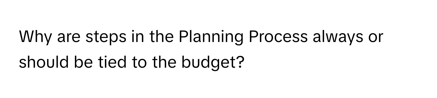 Why are steps in the Planning Process always or should be tied to the budget?