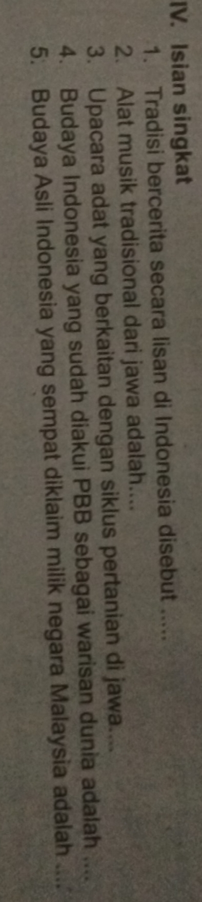 Isian singkat 
1. Tradisi bercerita secara lisan di Indonesia disebut ..... 
2. Alat musik tradisional dari jawa adalah.... 
3. Upacara adat yang berkaitan dengan siklus pertanian di jawa.... 
4. Budaya Indonesia yang sudah diakui PBB sebagai warisan dunia adalah .... 
5. Budaya Asli Indonesia yang sempat diklaim milik negara Malaysia adalah ....