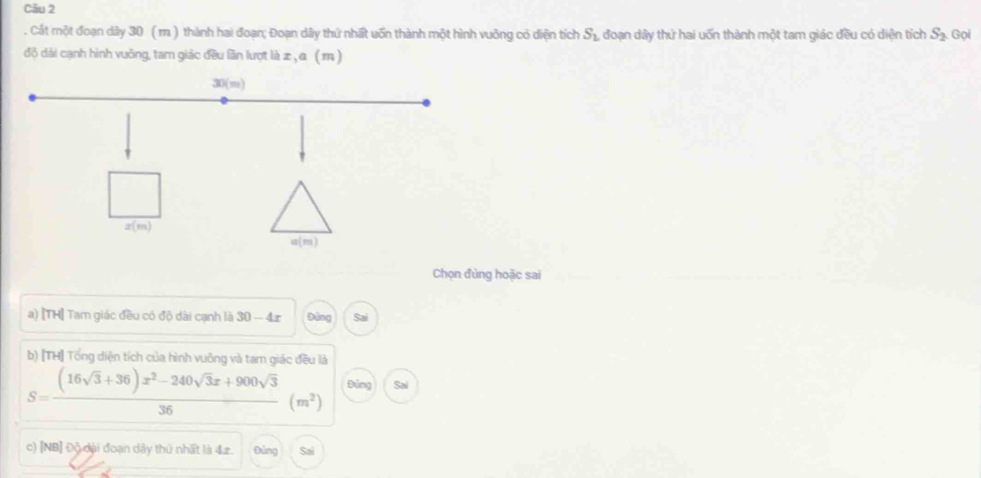 Cău 2
. Cát một đoạn dây 30 ( m. ) thành hai đoạn; Đoạn dây thứ nhất uốn thành một hình vuỡng có diện tích S_1 đoạn dây thứ hai uốn thành một tam giác đều có diện tích S_2 Gọi
độ dài cạnh hình vuông, tam giác đều lần lượt là æ , α ( m )
Chọn đùng hoặc sai
a) [TH] Tam giác đều có độ dài cạnh là  1/5  0 -4 r Đảng
b) [TH] Tổng diện tích của hình vuông và tam giác đều là
S= ((16sqrt(3)+36)x^2-240sqrt(3)x+900sqrt(3))/36 (m^2) Đúng Sai
c) [NB] Độ đại đoạn dây thứ nhất là 4æ. Đảng Sai