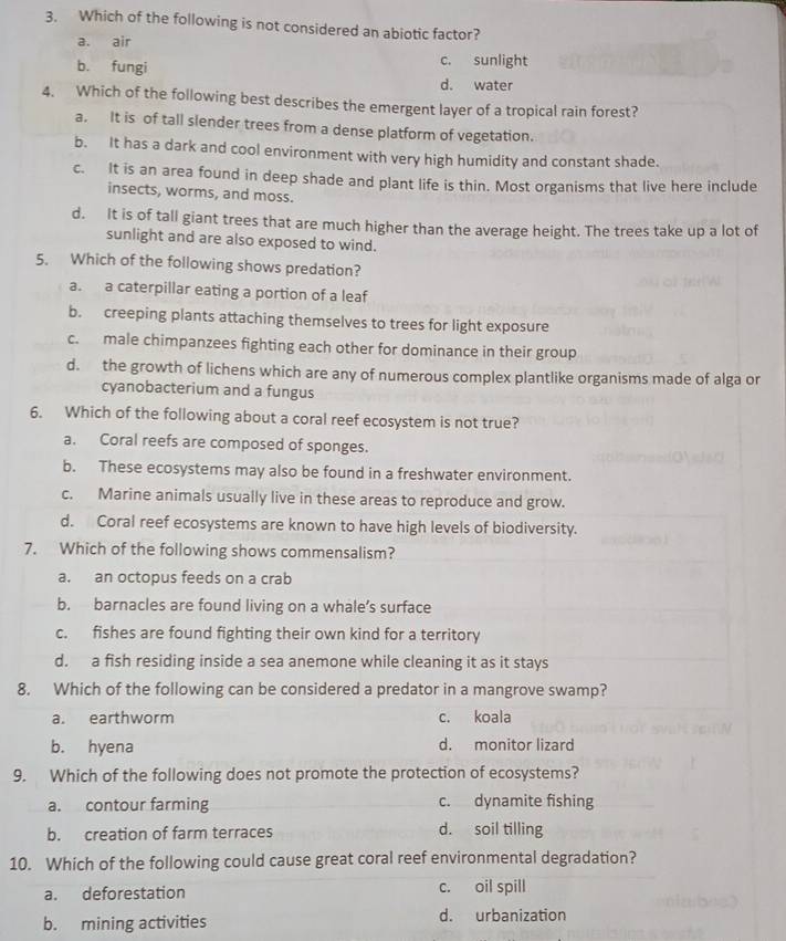 Which of the following is not considered an abiotic factor?
a. air
c. sunlight
b. fungi d. water
4. Which of the following best describes the emergent layer of a tropical rain forest?
a. It is of tall slender trees from a dense platform of vegetation.
b. It has a dark and cool environment with very high humidity and constant shade.
c. It is an area found in deep shade and plant life is thin. Most organisms that live here include
insects, worms, and moss.
d. It is of tall giant trees that are much higher than the average height. The trees take up a lot of
sunlight and are also exposed to wind.
5. Which of the following shows predation?
a. a caterpillar eating a portion of a leaf
b. creeping plants attaching themselves to trees for light exposure
c. male chimpanzees fighting each other for dominance in their group
d. the growth of lichens which are any of numerous complex plantlike organisms made of alga or
cyanobacterium and a fungus
6. Which of the following about a coral reef ecosystem is not true?
a. Coral reefs are composed of sponges.
b. These ecosystems may also be found in a freshwater environment.
c. Marine animals usually live in these areas to reproduce and grow.
d. Coral reef ecosystems are known to have high levels of biodiversity.
7. Which of the following shows commensalism?
a. an octopus feeds on a crab
b. barnacles are found living on a whale’s surface
c. fishes are found fighting their own kind for a territory
d. a fish residing inside a sea anemone while cleaning it as it stays
8. Which of the following can be considered a predator in a mangrove swamp?
a. earthworm c. koala
b. hyena d. monitor lizard
9. Which of the following does not promote the protection of ecosystems?
a. contour farming c. dynamite fishing
b. creation of farm terraces d. soil tilling
10. Which of the following could cause great coral reef environmental degradation?
a. deforestation c. oil spill
b. mining activities d. urbanization