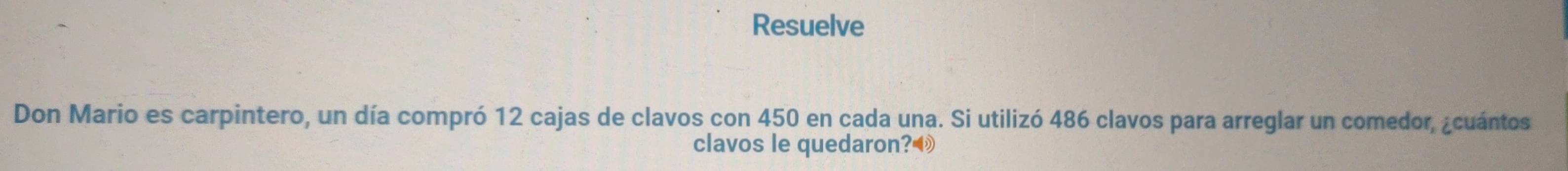 Resuelve 
Don Mario es carpintero, un día compró 12 cajas de clavos con 450 en cada una. Si utilizó 486 clavos para arreglar un comedor, ¿cuántos 
clavos le quedaron?