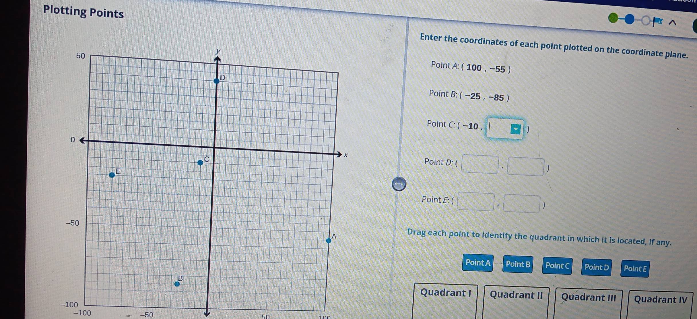 Plotting Points Enter the coordinates of each point plotted on the coordinate plane.
Point A : (100,-55)
Point B:(-25,-85)
Point C : (-10 F
Point D : ( □ ,□ )
Point E: ( □ ,□ )
Drag each point to identify the quadrant in which it is located, if any.
Point A Point B Point C Point D Point E
Quadrant I Quadrant II Quadrant III Quadrant IV
−100 -50
50