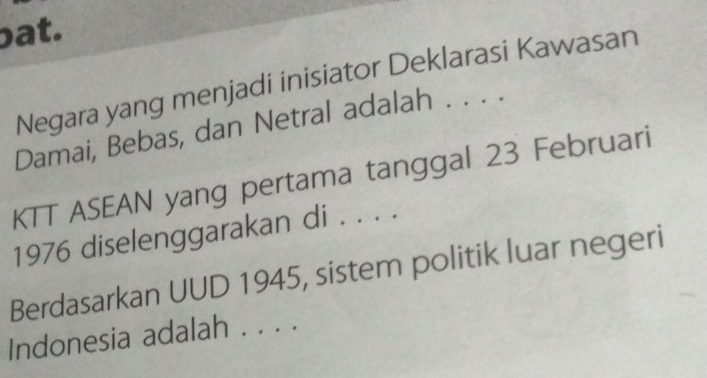 at. 
Negara yang menjadi inisiator Deklarasi Kawasan 
Damai, Bebas, dan Netral adalah . . . . 
KTT ASEAN yang pertama tanggal 23 Februari 
1976 diselenggarakan di . . . . 
Berdasarkan UUD 1945, sistem politik luar negeri 
Indonesia adalah . . . .