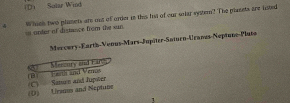 (D) Solar Wind
4 Whcn two planets are out of order in this list of our solar system? The planets are listed
order of distance from the sun.
Mercury-Earth-Venus-Mars-Jupiter-Saturn-Uranus-Neptune-Pluto
Mercury and Earth
(B) Earth and Venus
(C) Sanu and Jupiter
(D) Uranus and Neptune
3