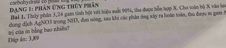 carbohydrate có phan tng th 
Dạng 1: phản ứng thủy phân 
Bai 1. Thủy phân 3, 24 gam tinh bột với hiệu suất 90%, thu được hỗn hợp X. Cho toàn bộ X vào lưc 
dung dịch AgNO3 trong NH3, đun nóng, sau khi các phản ứng xảy ra hoàn toàn, thu được m gam A 
trị của m bằng bao nhiêu? 
Đáp án: 3,89