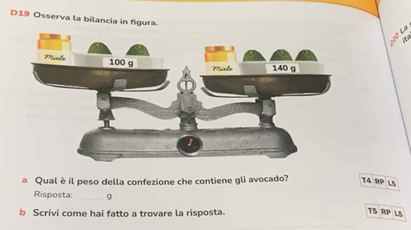 D19 Osserva la bilancia in figura.
ita
a Qual è il peso della confezione che contiene gli avocado?
T4 RP L5
Risposta:_ g
b Scrivi come hai fatto a trovare la risposta.
T5 RP L5