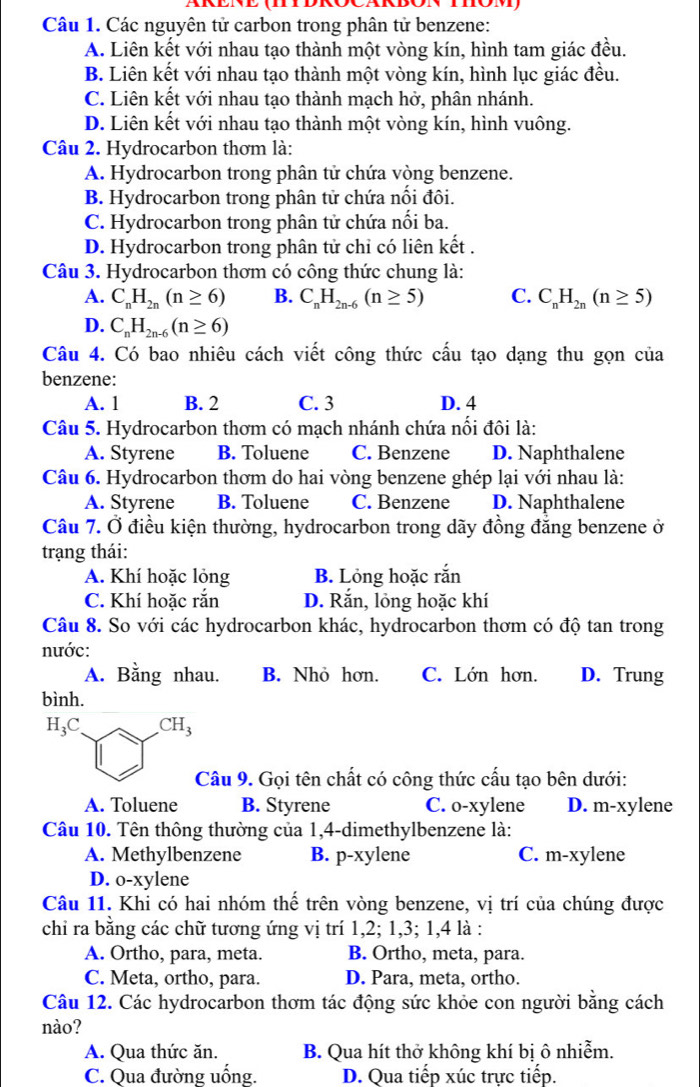 Các nguyên tử carbon trong phân tử benzene:
A. Liên kết với nhau tạo thành một vòng kín, hình tam giác đều.
B. Liên kết với nhau tạo thành một vòng kín, hình lục giác đều.
C. Liên kết với nhau tạo thành mạch hở, phân nhánh.
D. Liên kết với nhau tạo thành một vòng kín, hình vuông.
Câu 2. Hydrocarbon thơm là:
A. Hydrocarbon trong phân tử chứa vòng benzene.
B. Hydrocarbon trong phân tử chứa nối đôi.
C. Hydrocarbon trong phân tử chứa nối ba.
D. Hydrocarbon trong phân tử chỉ có liên kết .
Câu 3. Hydrocarbon thơm có công thức chung là:
A. C_nH_2n(n≥ 6) B. C_nH_2n-6(n≥ 5) C. C_nH_2n(n≥ 5)
D. C_nH_2n-6(n≥ 6)
Câu 4. Có bao nhiêu cách viết công thức cấu tạo dạng thu gọn của
benzene:
A. 1 B. 2 C. 3 D. 4
Câu 5. Hydrocarbon thơm có mạch nhánh chứa nối đôi là:
A. Styrene B. Toluene C. Benzene D. Naphthalene
Câu 6. Hydrocarbon thơm do hai vòng benzene ghép lại với nhau là:
A. Styrene B. Toluene C. Benzene D. Naphthalene
Câu 7. Ở điều kiện thường, hydrocarbon trong dãy đồng đẳng benzene ở
trạng thái:
A. Khí hoặc lỏng B. Lỏng hoặc rắn
C. Khí hoặc rắn D. Rắn, lỏng hoặc khí
Câu 8. So với các hydrocarbon khác, hydrocarbon thơm có độ tan trong
nước:
A. Bằng nhau. B. Nhỏ hơn. C. Lớn hơn. D. Trung
bình.
H_3C CH_3
Câu 9. Gọi tên chất có công thức cấu tạo bên dưới:
A. Toluene B. Styrene C. o-xylene D. m-xylene
Câu 10. Tên thông thường của 1,4-dimethylbenzene là:
A. Methylbenzene B. p-xylene C. m-xylene
D. o-xylene
Câu 11. Khi có hai nhóm thế trên vòng benzene, vị trí của chúng được
chỉ ra bằng các chữ tương ứng vị trí 1,2; 1,3; 1,4 là :
A. Ortho, para, meta. B. Ortho, meta, para.
C. Meta, ortho, para. D. Para, meta, ortho.
Câu 12. Các hydrocarbon thơm tác động sức khỏe con người bằng cách
nào?
A. Qua thức ăn. B. Qua hít thở không khí bị ô nhiễm.
C. Qua đường uống. D. Qua tiếp xúc trực tiếp.