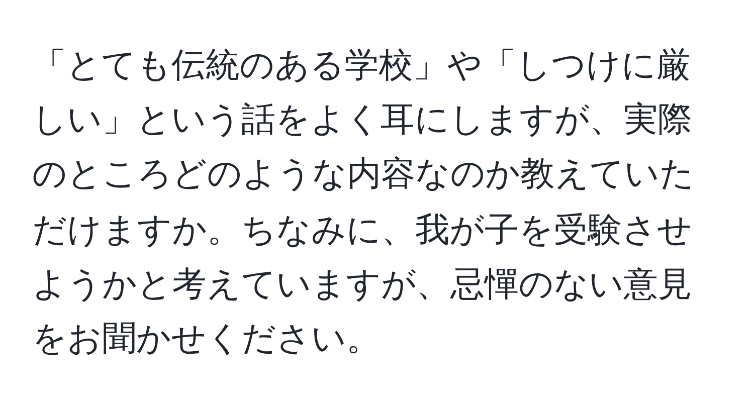 「とても伝統のある学校」や「しつけに厳しい」という話をよく耳にしますが、実際のところどのような内容なのか教えていただけますか。ちなみに、我が子を受験させようかと考えていますが、忌憚のない意見をお聞かせください。