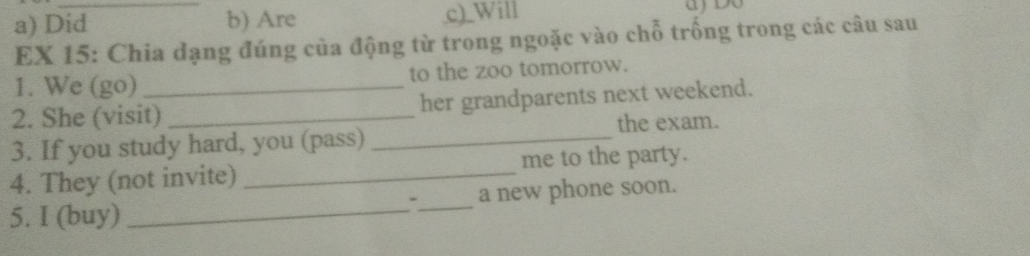 a) Did b) Are c)_Will
EX 15: Chia dạng đúng của động từ trong ngoặc vào chỗ trống trong các câu sau
1. We (go) to the zoo tomorrow.
2. She (visit) _her grandparents next weekend.
the exam.
3. If you study hard, you (pass)_
4. They (not invite) _me to the party.
5. I (buy) __a new phone soon.
、