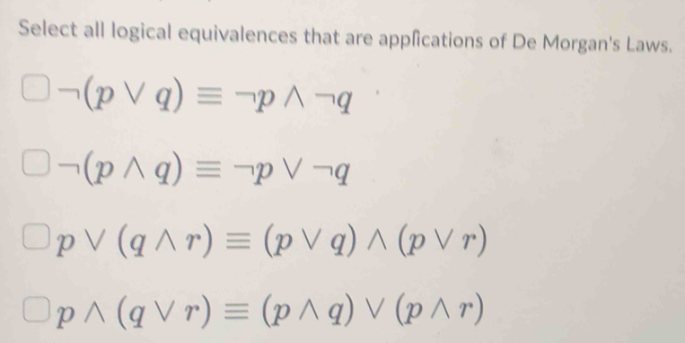 Select all logical equivalences that are applications of De Morgan's Laws.
(pvee q)equiv neg pwedge neg q
(pwedge q)equiv neg pvee neg q
pvee (qwedge r)equiv (pvee q)wedge (pvee r)
pwedge (qvee r)equiv (pwedge q)vee (pwedge r)