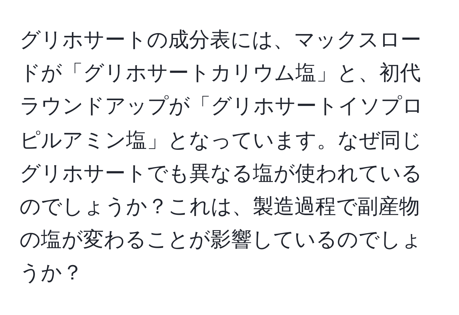 グリホサートの成分表には、マックスロードが「グリホサートカリウム塩」と、初代ラウンドアップが「グリホサートイソプロピルアミン塩」となっています。なぜ同じグリホサートでも異なる塩が使われているのでしょうか？これは、製造過程で副産物の塩が変わることが影響しているのでしょうか？