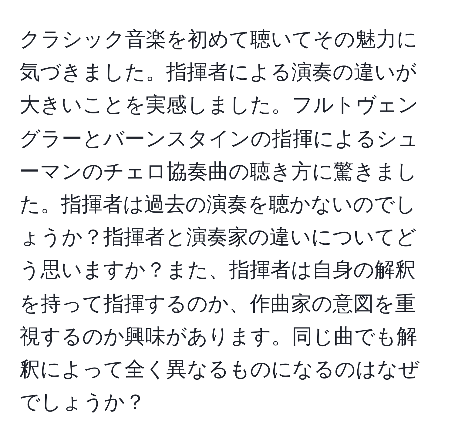 クラシック音楽を初めて聴いてその魅力に気づきました。指揮者による演奏の違いが大きいことを実感しました。フルトヴェングラーとバーンスタインの指揮によるシューマンのチェロ協奏曲の聴き方に驚きました。指揮者は過去の演奏を聴かないのでしょうか？指揮者と演奏家の違いについてどう思いますか？また、指揮者は自身の解釈を持って指揮するのか、作曲家の意図を重視するのか興味があります。同じ曲でも解釈によって全く異なるものになるのはなぜでしょうか？