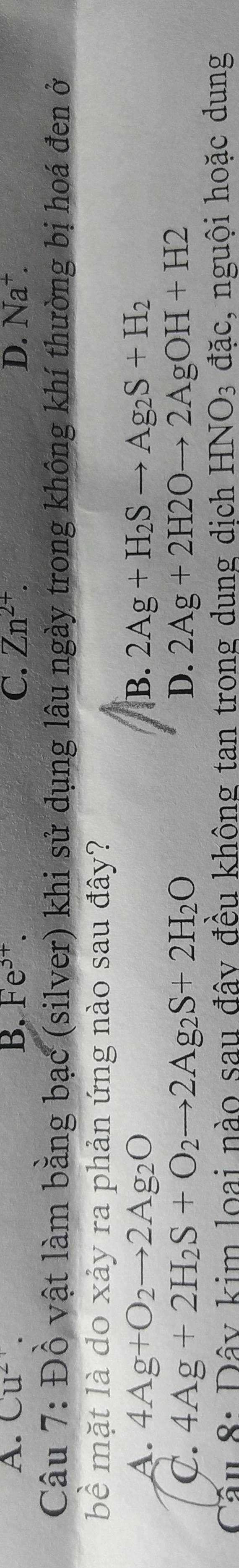 A. Cu^(2+). B. Fe^(3+). C. Zn^(2+). D. Na^+. 
Câu 7: Đồ vật làm bằng bạc (silver) khi sử dụng lâu ngày trong không khí thường bị hoá đen ở
bề mặt là do xảy ra phản ứng nào sau đây?
A. 4Ag+O_2to 2Ag_2O B. 2Ag+H_2Sto Ag_2S+H_2
C. 4Ag+2H_2S+O_2to 2Ag_2S+2H_2O D. 2Ag+2H2Oto 2AgOH+H2
Câu 8: Đây kim loai nào sau đây đều không tan trong dung dịch HNO_3 đặc, nguội hoặc dung