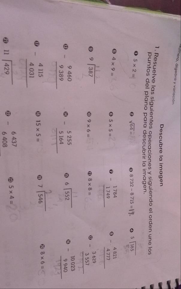 áumero, álgebra y variación 
Descubre la imagen 
1. Resuelve las siguientes operaciones y siguiendo el orden une los 
puntos del plano para descubrir la imagen.
5* 2=
② sqrt(64)
③ 8732-8715= 4 beginarrayr 5encloselongdiv 185endarray
4* 9=
6 5* 5=
0 beginarrayr 1784 -1749 hline endarray beginarrayr 4821 -4777 hline endarray
9 beginarrayr 9encloselongdiv 387endarray ⑩0 9* 6= 8* 8= ⑫ 3557 
⑪ 
⑬ beginarrayr 9460 -9389 hline endarray beginarrayr 5255 -5164 hline endarray ⑮ beginarrayr 6encloselongdiv 552endarray 1 beginarrayr 10023 -9940 hline endarray
10 
⑰ beginarrayr 4115 -4031 hline endarray 18 15* 5= ⑲9 beginarrayr 7encloselongdiv 546endarray 20 8* 6=
beginarrayr 11encloselongdiv 429endarray 2 beginarrayr 6437 -6408 endarray 23 5* 4=