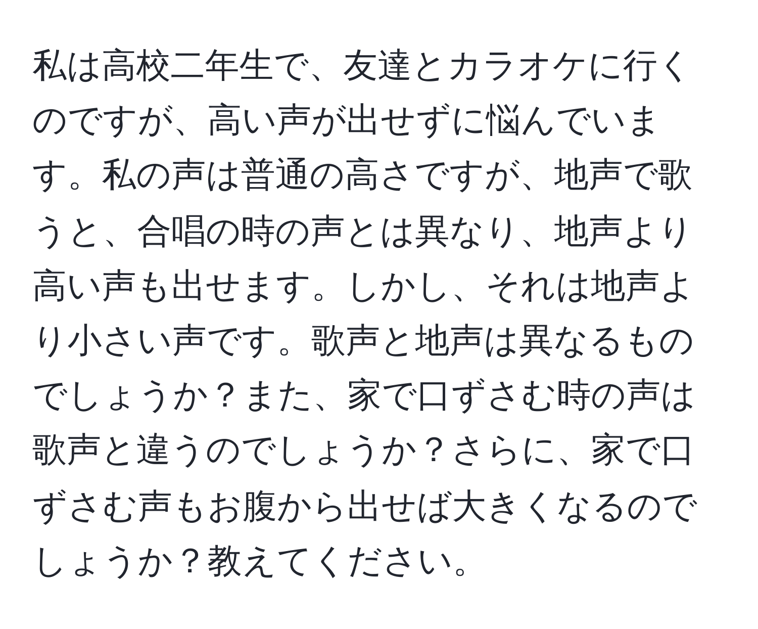 私は高校二年生で、友達とカラオケに行くのですが、高い声が出せずに悩んでいます。私の声は普通の高さですが、地声で歌うと、合唱の時の声とは異なり、地声より高い声も出せます。しかし、それは地声より小さい声です。歌声と地声は異なるものでしょうか？また、家で口ずさむ時の声は歌声と違うのでしょうか？さらに、家で口ずさむ声もお腹から出せば大きくなるのでしょうか？教えてください。