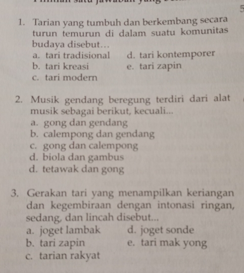 5
1. Tarian yang tumbuh dan berkembang secara
turun temurun di dalam suatu komunitas
budaya disebut…
a. tari tradisional d. tari kontemporer
b. tari kreasi e. tari zapin
c. tari modern
2. Musik gendang beregung terdiri dari alat
musik sebagai berikut, kecuali...
a. gong dan gendang
b. calempong dan gendang
c. gong dan calempong
d. biola dan gambus
d. tetawak dan gong
3. Gerakan tari yang menampilkan keriangan
dan kegembiraan dengan intonasi ringan,
sedang, dan lincah disebut...
a. joget lambak d. joget sonde
b. tari zapin e. tari mak yong
c. tarian rakyat