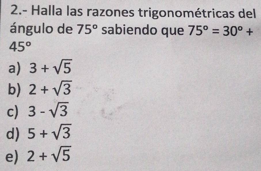 2.- Halla las razones trigonométricas del
ángulo de 75° sabiendo que 75°=30°+
45°
a) 3+sqrt(5)
b) 2+sqrt(3)
c) 3-sqrt(3)
d) 5+sqrt(3)
e) 2+sqrt(5)