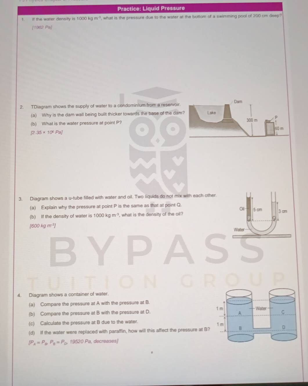 Practice: Liquid Pressure 
1. If the water density is 1000kgm^(-3) , what is the pressure due to the water at the bottom of a swimming pool of 200 cm deep? 
[1962 Pa] 
Dam 
2. TDiagram shows the supply of water to a condominium from a reservoir. 
(a) Why is the dam wall being built thicker towards the base of the dam? Lake 
(b) What is the water pressure at point P?
300 m
60 m
[2.35* 10^6Pa]
3. Diagram shows a u-tube filled with water and oil. Two liquids do not mix with each other. 
(a) Explain why the pressure at point P is the same as that at point Q. 5 cm 3 cm
Oil- 
(b) If the density of water is 1000kgm^(-3) , what is the density of the oil? 
9
[600kgm^3]
Water 
5 
4. Diagram shows a container of water. 
(a) Compare the pressure at A with the pressure at B. 
(b) Compare the pressure at B with the pressure at D.
1 m Water C 
A 
(c) Calculate the pressure at B due to the water. 1 m
(d) If the water were replaced with paraffin, how will this affect the pressure at B? B 
D
[P_A=P_B, P_B=P_D,19520Pa , decreases)