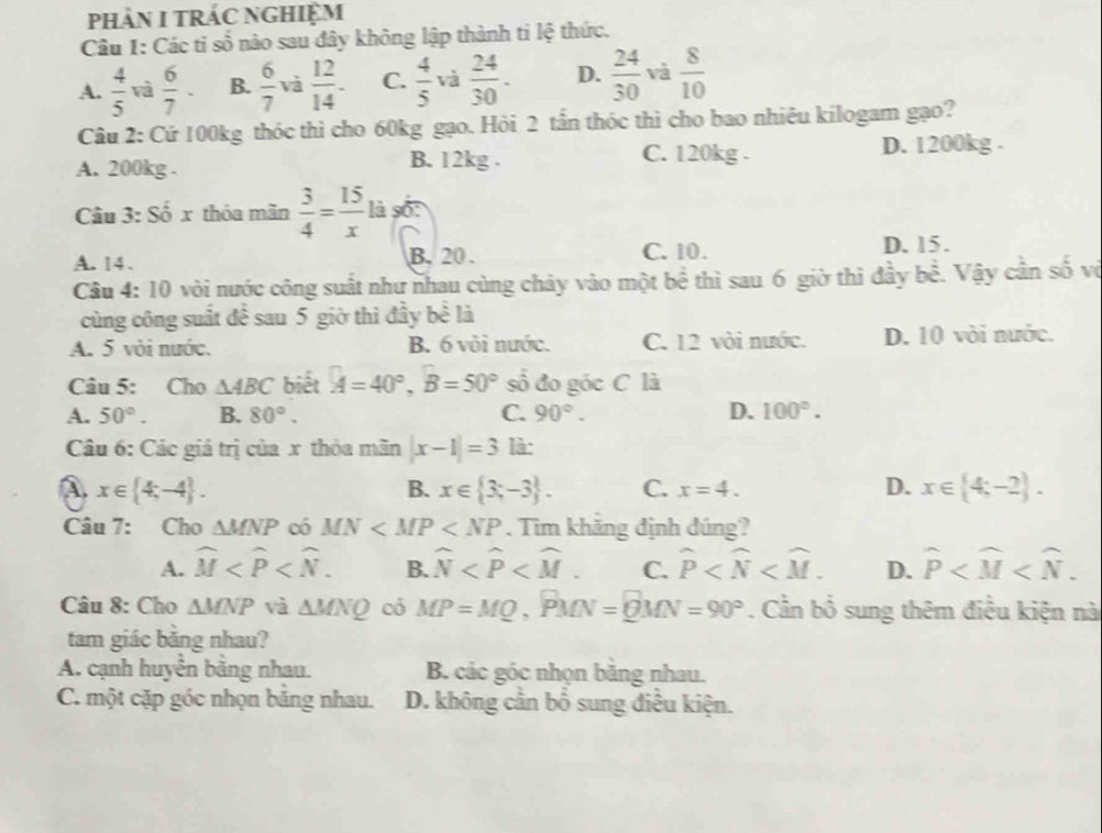 pHảN I TRÁC NGHiệm
Câu 1: Các tỉ số nào sau đây không lập thành ti lệ thức.
A.  4/5  và  6/7 · B.  6/7  và  12/14 - C.  4/5  và  24/30 . D.  24/30  và  8/10 
Câu 2: Cử 100kg thóc thì cho 60kg gạo. Hỏi 2 tần thóc thì cho bao nhiêu kilogam gạo?
C. 120kg .
A. 200kg . B. 12kg . D. 1200kg .
Câu 3: Số x thỏa mãn  3/4 = 15/x lise:
A. 14.
B. 20 . C. 10. D. 15.
Câu 4: 10 vòi nước công suất như nhau cùng chảy vào một bề thì sau 6 giờ thì đầy bề. Vậy cần số vô
cùng công suất để sau 5 giờ thi đầy bề là
A. 5 vòi nước. B. 6 vòi nước. C. 12 vòi nước. D. 10 vòi nước.
Câu 5: Cho △ ABC biết A=40°,B=50° số đo góc C là
A. 50°. B. 80°. C. 90°. D. 100°.
Câu 6: Các giá trị của x thỏa mãn |x-1|=3 là:
A x∈  4;-4 .
B. x∈  3;-3 . C. x=4. D. x∈  4;-2 .
Câu 7: Cho △ MNP có MN . Tìm khăng định đúng?
A. widehat M B. widehat N C. widehat P D. widehat P
Câu 8: Cho △ MNP và △ MNQ có MP=MQ,PMN=QMN=90°. Cần bổ sung thêm điều kiện nà
tam giác băng nhau?
A. cạnh huyển băng nhau. B. các góc nhọn băng nhau.
C. một cặp góc nhọn bảng nhau. D. không cần bổ sung điều kiện.