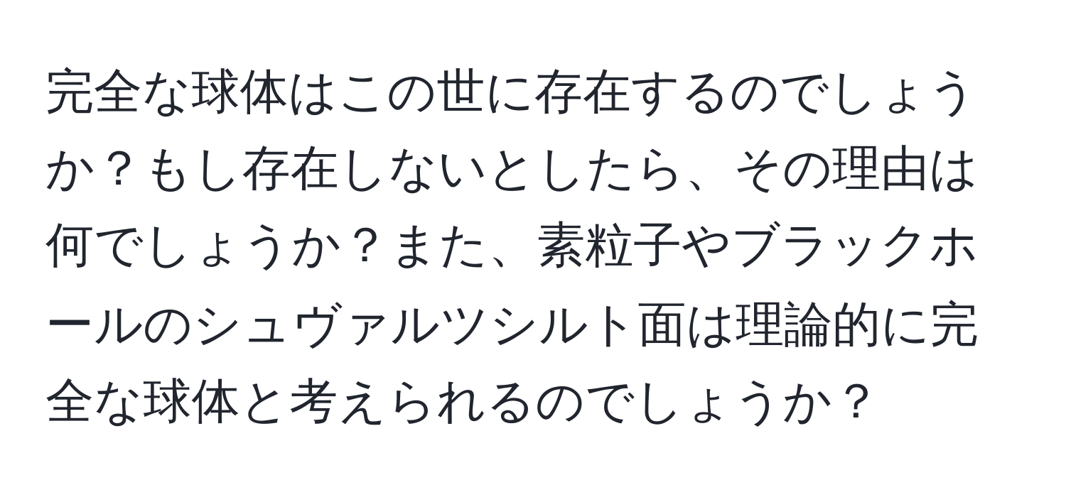 完全な球体はこの世に存在するのでしょうか？もし存在しないとしたら、その理由は何でしょうか？また、素粒子やブラックホールのシュヴァルツシルト面は理論的に完全な球体と考えられるのでしょうか？