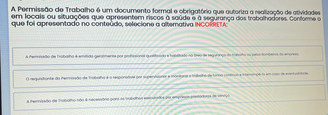 A Permissão de Trabalho é um documento formal e obrigatório que autoriza a realização de atividades
em locais ou situações que apresentem riscos à saúde e à segurança dos trabalhadores. Conforme o
que foi apresentado no conteúdo, selecione a alternativa INCORRETA:
A Permissão de Trabalho é emitida geralmente por profissional qualificado e habilitado na área de segurança do trabalho ou pelos Bombeiros da empresa.
O requisitante da Permissão de Trabalho é o responsável por supervisionar e monitorar o trabalho de forma contínua e interrompê-lo em caso de eventualidade.
A Permissão de Trabalho não é necessária para os trabalhos executados por empresas prestadoras de serviço