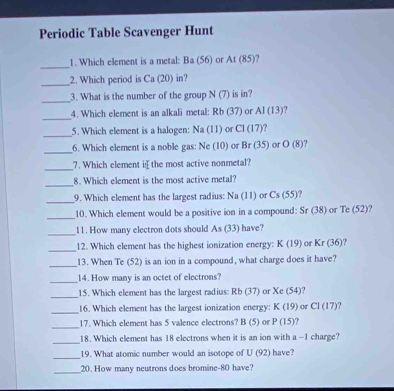 Periodic Table Scavenger Hunt 
_ 
1. Which element is a metal: Ba (56) or At(85)
_ 
2. Which period is Ca (20) in? 
_ 
3. What is the number of the group N(7) is in? 
_ 
4. Which element is an alkali metal: Rb (37) or AI(13) ? 
_ 
5. Which element is a halogen: Na (11) or CI(17) ? 
_ 
6. Which element is a noble gas: Ne (10) or Br(35) or O(8) ? 
_7. Which element ithe most active nonmetal? 
_ 
8. Which element is the most active metal? 
_ 
9. Which element has the largest radius: Na (11) or Cs(55)
_ 
10. Which element would be a positive ion in a compound: Sr (38) or Te (5
_11. How many electron dots should A (33) have? 
_ 
12. Which element has the highest ionization energy: K(19) or Kr(36)
_ 
13. When Te (52) is an ion in a compound, what charge does it have? 
_ 
14. How many is an octet of electrons? 
_ 
15. Which element has the largest radius: Rb (37) or Xe (54)? 
_ 
16. Which element has the largest ionization energy: K(19) or CI(17) ? 
_ 
17. Which element has 5 valence electrons? l B(5) or P(15)
_ 
18. Which element has 18 electrons when it is an ion with a -1 charge? 
_ 
19. What atomic number would an isotope of U (92 have? 
_20. How many neutrons does bromine -80 have?