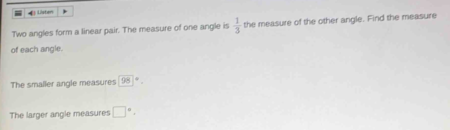 Listen 
Two angles form a linear pair. The measure of one angle is  1/3  the measure of the other angle. Find the measure 
of each angle. 
The smaller angle measures 98|^circ . 
The larger angle measures □°.