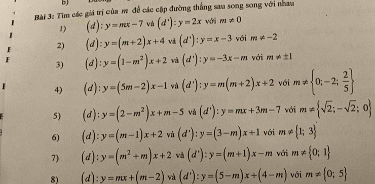 Tìm các giá trị của m đề các cặp đường thẳng sau song song với nhau 
1) (d):y=mx-7 và (d'):y=2x với m!= 0
2) (d):y=(m+2)x+4 và (d'):y=x-3 với m!= -2
F 
3) (d):y=(1-m^2)x+2^(·) và (d'):y=-3x-m với m!= ± 1
F 4) a : :y=(5m-2)x-1va(d') : y=m(m+2)x+2 với m!=  0;-2; 2/5 
5) 1 . y=(2-m^2)x+m-5 và với m!=  sqrt(2);-sqrt(2);0

6) (d): y=(m-1)x+2va(d'):y=(3-m)x+1 với m!=  1;3
7) (d): y=(m^2+m)x+2 và (d'):y=(m+1)x-m với m!=  0;1
8) (d): y=mx+(m-2) và (d'):y=(5-m)x+(4-m) với m!=  0;5