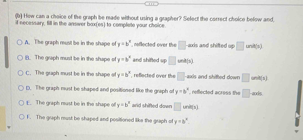 How can a choice of the graph be made without using a grapher? Select the correct choice below and,
if necessary, fill in the answer box(es) to complete your choice.
A. The graph must be in the shape of y=b^x , reflected over the □. -axis and shifted up □ unit(s).
B. The graph must be in the shape of y=b^x and shifted up □ unit(s).
C. The graph must be in the shape of y=b^x , reflected over the □ -axis and shifted down □ unit(s).
D. The graph must be shaped and positioned like the graph of y=b^x , reflected across the □. -axis.
E. The graph must be in the shape of y=b^x and shifted down □ unit(s)
F. The graph must be shaped and positioned like the graph of y=b^x.