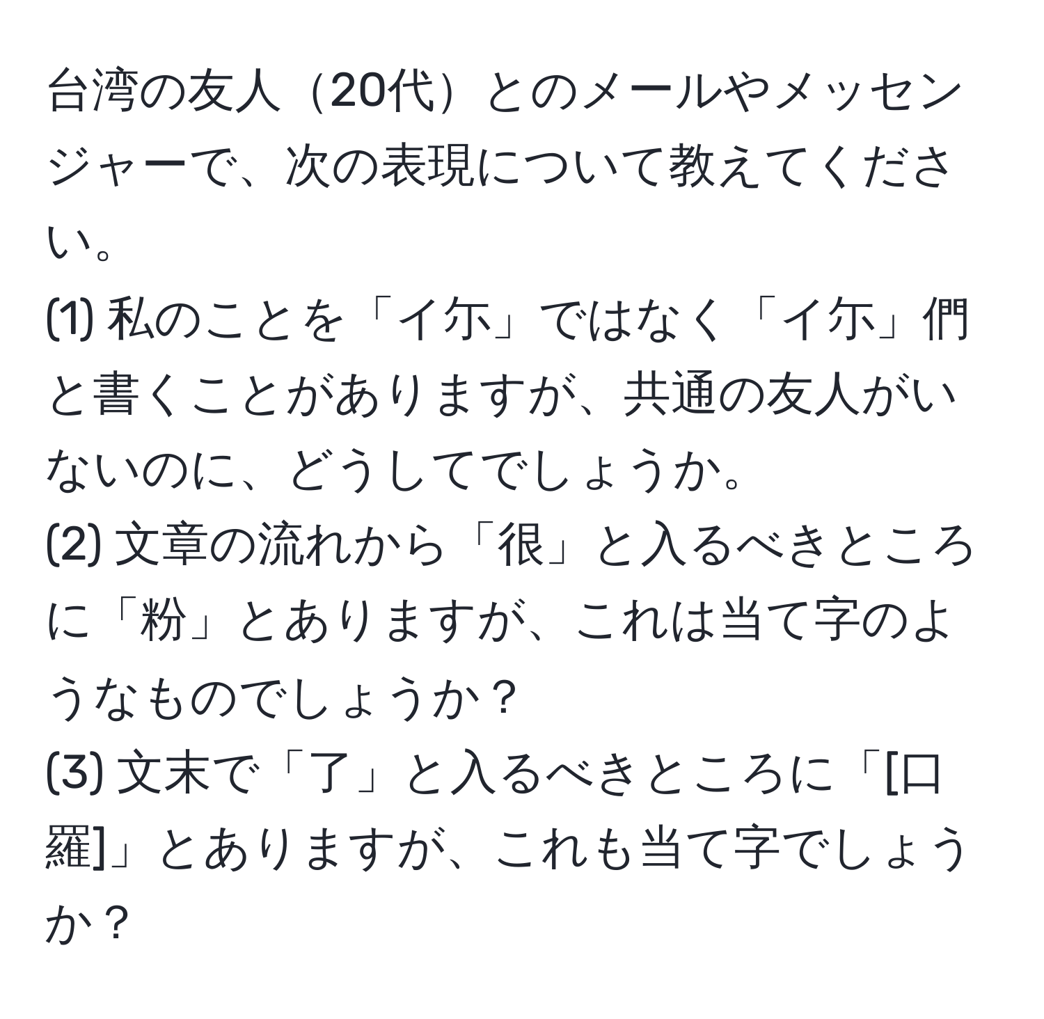 台湾の友人20代とのメールやメッセンジャーで、次の表現について教えてください。  
(1) 私のことを「イ尓」ではなく「イ尓」們と書くことがありますが、共通の友人がいないのに、どうしてでしょうか。  
(2) 文章の流れから「很」と入るべきところに「粉」とありますが、これは当て字のようなものでしょうか？  
(3) 文末で「了」と入るべきところに「[口羅]」とありますが、これも当て字でしょうか？