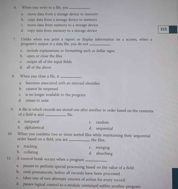 When you write to a file, you _.
a. move data from a storage device to memory
b. copy data from a storage device to memory
c. move data from memory to a storage device
d. copy data from memory to a storage device 315
7. Unlike when you print a report or display information on a screen, when a
program's output is a data file, you do not_ . .
a. include explanations or formatting such as dollar signs
b. open or close the files
c. output all of the input fields
d. all of the above
8. When you close a file, it _,
a. becomes associated with an internal identifier
b. cannot be reopened
c. is no longer available to the program
d. ceases to exist
9. A file in which records are stored one after another in order based on the contents
of a field is a(n)_ file.
a. temporal c. random
b. alphabetical d. sequential
10. When you combine two or more sorted files while maintaining their sequential
order based on a field, you are _the files.
a. tracking c. merging
b. collating d. absorbing
11. A control break occurs when a program _.
a. pauses to perform special processing based on the value of a field
b. ends prematurely, before all records have been processed
c. takes one of two alternate courses of action for every record
d. passes logical control to a module contained within another program