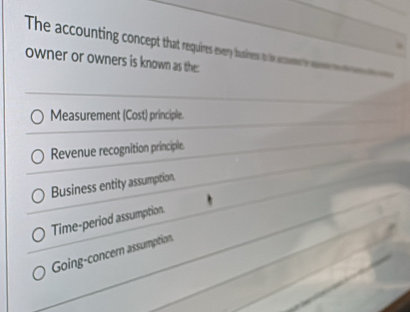 The accounting concept that requires every husirers to te acoemmehe w 
owner or owners is known as the:
Measurement (Cost) principle.
Revenue recognition principle
Business entity assumption.
Time-period assumption.
Going-concern assumption