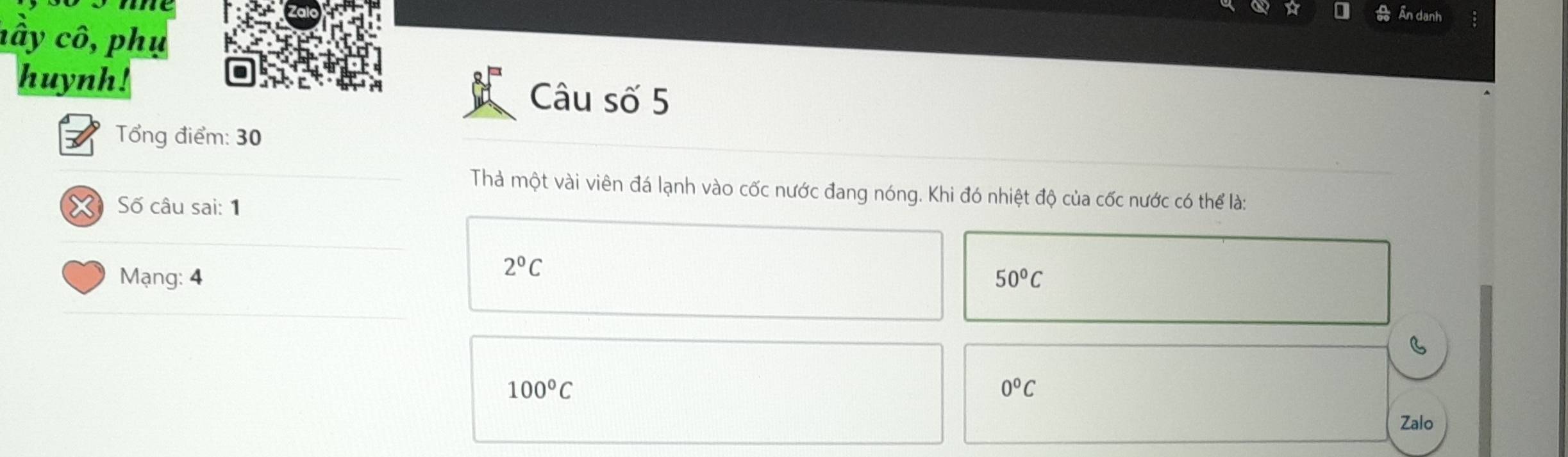 me
Ấn danh
nây cô, phụ
huynh! Câu số 5
Tổng điểm: 30
Thà một vài viên đá lạnh vào cốc nước đang nóng. Khi đó nhiệt độ của cốc nước có thể là:
Số câu sai: 1
2°C
Mạng: 4 50°C
B
100°C
0°C
Zalo