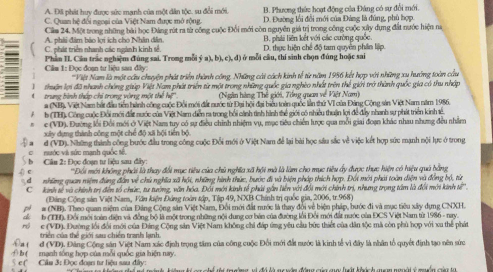 A. Đã phát huy được sức mạnh của một dân tộc. su đổi mới. B. Phương thức hoạt động của Đảng có sự đổi mới.
C. Quan hệ đối ngoại của Việt Nam được mở rộng. D. Đường lối đổi mới của Đảng là đúng, phù hợp.
Cầm 24. Một trong những bài học Đảng rút ra từ công cuộc Đối mới còn nguyên giá trị trong công cuộc xây dụng đất nước hiện na
A. phải đâm bảo lợi ích cho Nhân dân. B. phải liên kết với các cường quốc.
C. phát triển nhanh các ngành kinh tế. D. thực hiện chế độ tam quyền phân lập.
Phân IL Câu trác nghiệm đúng sai. Trong mỗi ý a), b), c), d) ở mỗi câu, thí sinh chọn đúng hoặc sai
Câu 1: Đọc đoạn tư liệu sau đây:
*Việt Nam là một cầu chuyện phát triển thành công, Những cải cách kinh tế từ năm 1986 kết hợp với những xu hướng toàn cầu
thuận lợi đã nhanh chóng giúp Việt Nam phát triển từ một trong những quốc gia nghèo nhất trên thế giới trở thành quốc gia có thu nhập
trung bình thập chi trong vòng một thế hệ .  (Ngân hàng Thế giới, Tổng quan về Việt Nam)
a (NB). Việt Nam bắt đầu tiền hành công cuộc Đổi mới đất nước từ Đại hội đại biểu toàn quốc lần thứ VI của Đảng Cộng sản Việt Nam năm 1986.
b (TH). Công cuộc Đối mới đất nước của Việt Nam diễn ra trong bối cảnh tình hình thế giới có nhiều thuận lợi để đẩy nhanh sự phát triển kinh tế.
c (VD). Đường lối Đổi mới ở Việt Nam tuy có sự điều chỉnh nhiệm vụ, mục tiêu chiến lược qua mỗi giai đoạn khác nhau nhưng đều nhằm
xây dựng thành công một chế độ xã hội tiến bộ.
a d (VD). Những thành công bước đầu trong công cuộc Đổi mới ở Việt Nam để lại bài học sâu sắc về việc kết hợp sức mạnh nội lực ở trong
C nước và sức mạnh quốc tế.
b  Câu 2: Đọc đoạn tư liệu sau đây:
g e *Đối mới không phải là thay đối mục tiêu của chủ nghĩa xã hội mà là làm cho mục tiêu ấy được thực hiện có hiệu quả bằng
dì những quan niệm đứng đân về chủ nghĩa xã hội, những hình thức, bước đi và biện pháp thích hợp. Đối mới phải toàn diện và đồng bộ, từ
C kinh tế và chính trị đến tổ chức, tư tướng, văn hóa. Đối mới kinh tế phải gắn liền với đổi mới chính trị, nhưng trọng tâm là đổi mới kinh tế'.
(Đảng Cộng sản Việt Nam, Văn kiện Đảng toàn tập, Tập 49, NXB Chính trị quốc gia, 2006, tr.968)
pi a (NB). Theo quan niệm của Đảng Cộng sản Việt Nam, Đổi mới đất nước là thay đổi về biện pháp, bước đi và mục tiêu xây dựng CNXH.
d b (TH). Đổi mới toàn điện và đồng bộ là một trong những nội dung cơ bản của đường lối Đổi mới đắt nước của ĐCS Việt Nam từ 1986 - nay.
r c (VD). Đường lối đổi mới của Đảng Cộng sản Việt Nam không chỉ đấp ứng yêu cầu bức thiết của dân tộc mà còn phù hợp với xu thể phát
triển của thế giới sau chiến tranh lạnh.
Dat d (VD). Đảng Cộng sân Việt Nam xác định trọng tâm của công cuộc Đổi mới đắt nước là kinh tế vì đây là nhân tổ quyết định tạo nên sức
b ( mạnh tổng hợp của mỗi quốc gia hiện nay.
§ c (  Cầu 3: Đọc đoạn tư liệu sau đây:
cg chế thí trường vị đó là ng yên động của qu luật khách quam ngoài ý muồn của ta